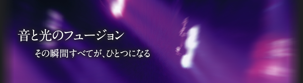 音と光のフュージョン　その瞬間すべてが、ひとつになる